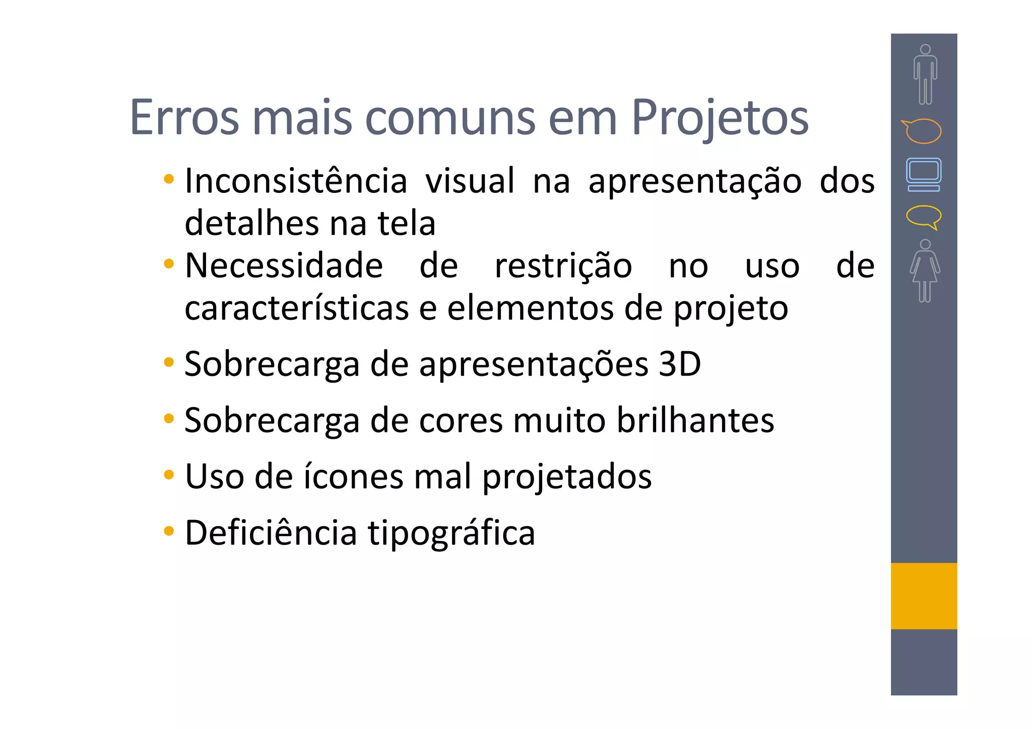 Erros mais comuns em Projetos
 • Inconsistência visual na apresentação dos
   detalhes na tela
 • Necessidade de restrição no uso de
   características e elementos de projeto
 • Sobrecarga de apresentações 3D
 • Sobrecarga de cores muito brilhantes
 • Uso de ícones mal projetados
 • Deficiência tipográfica
 