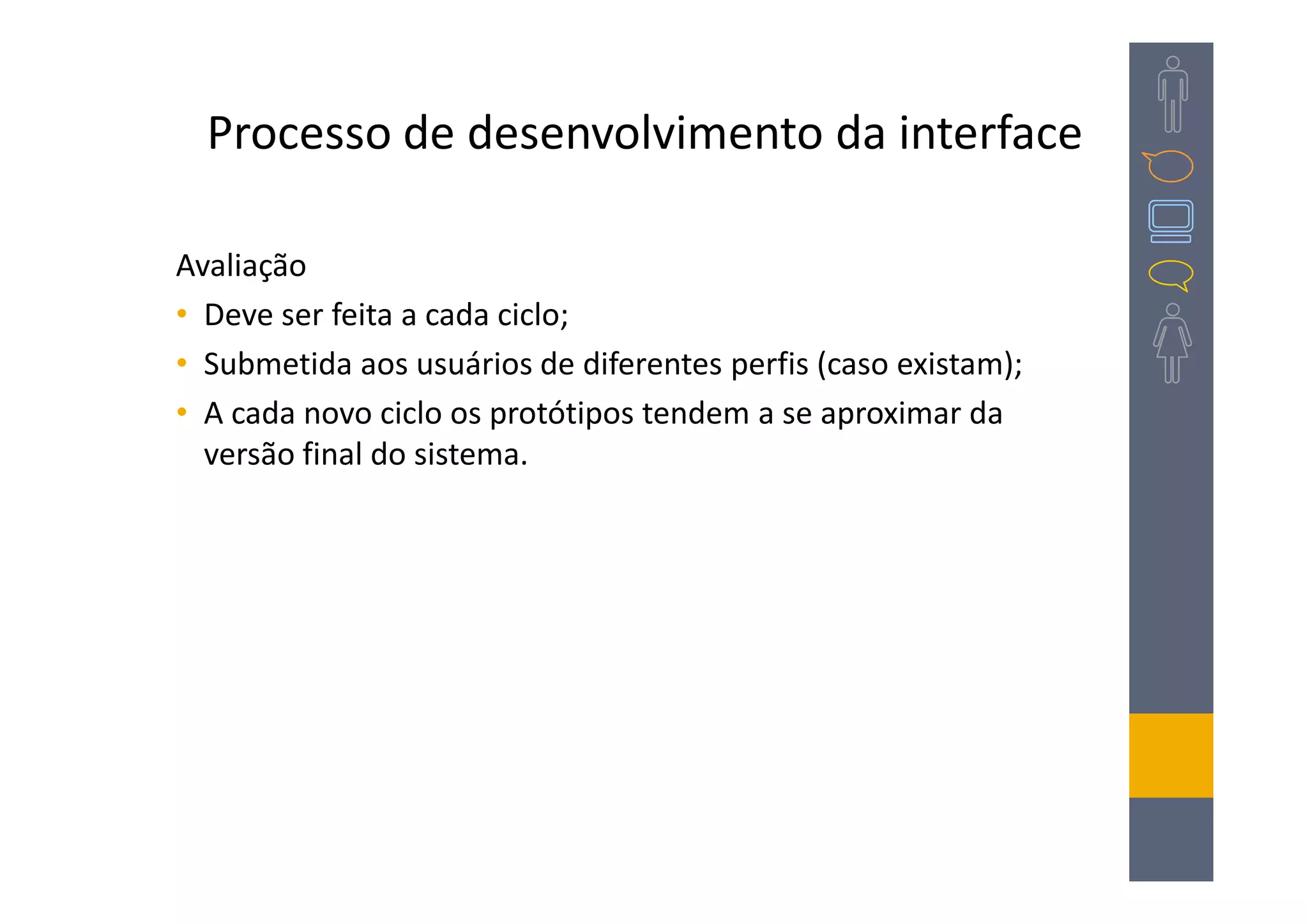 Processo de desenvolvimento da interface

Avaliação
• Deve ser feita a cada ciclo;
• Submetida aos usuários de diferentes perfis (caso existam);
• A cada novo ciclo os protótipos tendem a se aproximar da
  versão final do sistema.
 