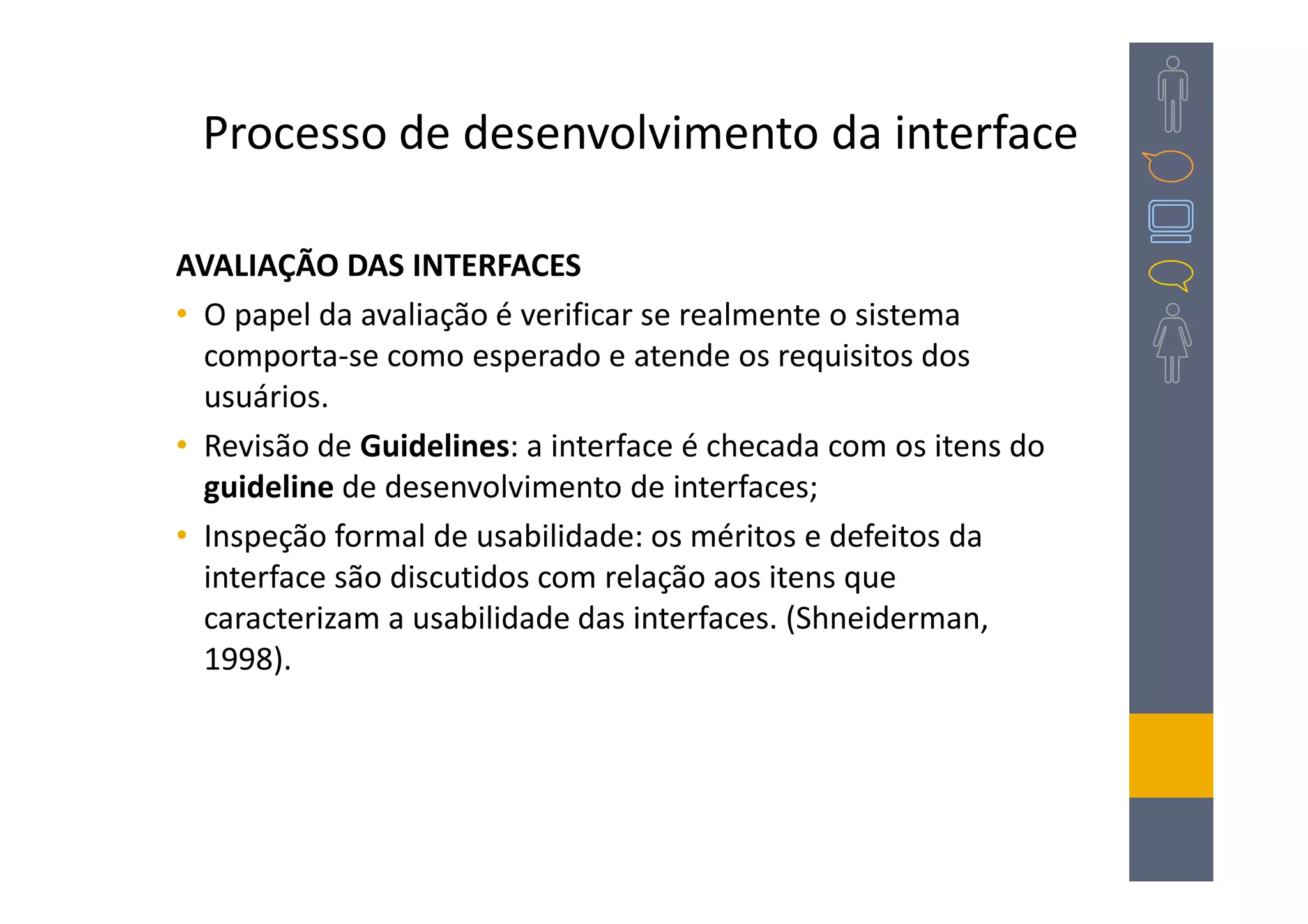 Processo de desenvolvimento da interface

AVALIAÇÃO DAS INTERFACES
• O papel da avaliação é verificar se realmente o sistema
  comporta-se como esperado e atende os requisitos dos
  usuários.
• Revisão de Guidelines: a interface é checada com os itens do
  guideline de desenvolvimento de interfaces;
• Inspeção formal de usabilidade: os méritos e defeitos da
  interface são discutidos com relação aos itens que
  caracterizam a usabilidade das interfaces. (Shneiderman,
  1998).
 