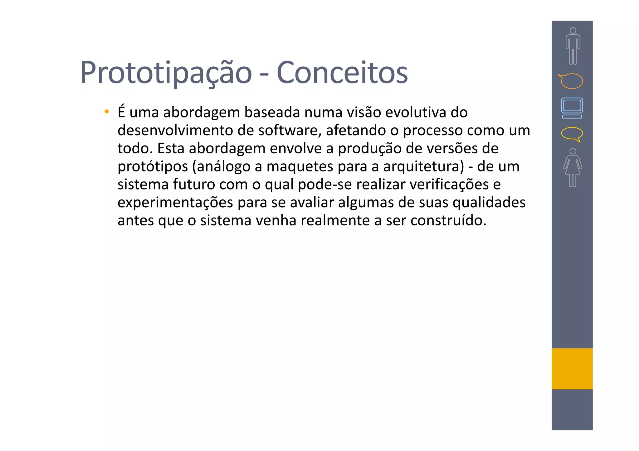 Prototipação - Conceitos
 • É uma abordagem baseada numa visão evolutiva do
   desenvolvimento de software, afetando o processo como um
   todo. Esta abordagem envolve a produção de versões de
   protótipos (análogo a maquetes para a arquitetura) - de um
   sistema futuro com o qual pode-se realizar verificações e
   experimentações para se avaliar algumas de suas qualidades
   antes que o sistema venha realmente a ser construído.
 