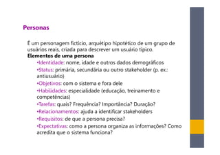 Personas

 É um personagem fictício, arquétipo hipotético de um grupo de
 usuários reais, criada para descrever um usuário típico.
 Elementos de uma persona
     •Identidade: nome, idade e outros dados demográficos
     •Status: primária, secundária ou outro stakeholder (p. ex.:
     antiusuário)
     •Objetivos: com o sistema e fora dele
     •Habilidades: especialidade (educação, treinamento e
     competências)
     •Tarefas: quais? Frequência? Importância? Duração?
     •Relacionamentos: ajuda a identificar stakeholders
     •Requisitos: de que a persona precisa?
     •Expectativas: como a persona organiza as informações? Como
     acredita que o sistema funciona?
 