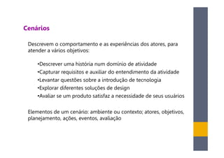 Cenários

 Descrevem o comportamento e as experiências dos atores, para
 atender a vários objetivos:

    •Descrever uma história num domínio de atividade
    •Capturar requisitos e auxiliar do entendimento da atividade
    •Levantar questões sobre a introdução de tecnologia
    •Explorar diferentes soluções de design
    •Avaliar se um produto satisfaz a necessidade de seus usuários

 Elementos de um cenário: ambiente ou contexto; atores, objetivos,
 planejamento, ações, eventos, avaliação
 