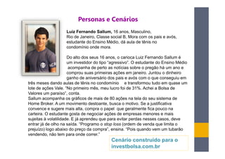 Personas e Cenários
                    Luiz Fernando Sallum, 16 anos, Masculino,
                    Rio de Janeiro, Classe social B, Mora com os pais e avós,
                    estudante do Ensino Médio, dá aula de tênis no
                    condomínio onde mora.

                      Do alto dos seus 16 anos, o carioca Luiz Fernando Sallum é
                      um investidor do tipo “agressivo”. O estudante do Ensino Médio
                       acompanha de perto as notícias sobre o pregão há um ano e
                      comprou suas primeiras ações em janeiro. Juntou o dinheiro
                      ganho de aniversário dos pais e avós com o que conseguiu em
três meses dando aulas de tênis no condomínio e transformou tudo em quase um
lote de ações Vale. “No primeiro mês, meu lucro foi de 31%. Achei a Bolsa de
Valores um paraíso”, conta.
Sallum acompanha os gráficos de mais de 80 ações na tela do seu sistema de
Home Broker. A um movimento destoante, busca o motivo. Se a justificativa
convence e sugere mais alta, compra o papel que geralmente fica pouco na
carteira. O estudante gosta de negociar ações de empresas menores e mais
sujeitas à volatilidade. E já aprendeu que para evitar perdas nesses casos, deve
entrar já de olho na saída. “Programo o stop loss (ordem de venda que limita o
prejuízo) logo abaixo do preço da compra”, ensina. “Pois quando vem um tubarão
vendendo, não tem para onde correr.”
                                           Cenário construído para o
                                           investbolsa.com.br
 