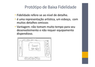 Protótipo de Baixa Fidelidade
• Fidelidade refere-se ao nível de detalhe.
• é uma representação artística, um esboço, com
  muitos detalhes omissos
• Vantagem: não tomam muito tempo para seu
  desenvolvimento e não requer equipamento
  dispendioso.
 