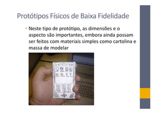 Protótipos Físicos de Baixa Fidelidade
  • Neste tipo de protótipo, as dimensões e o
    aspecto são importantes, embora ainda possam
    ser feitos com materiais simples como cartolina e
    massa de modelar
 