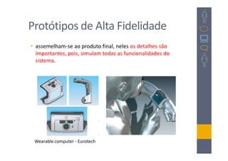 Protótipos de Alta Fidelidade
• assemelham-se ao produto final, neles os detalhes são
  importantes, pois, simulam todas as funcionalidades do
  sistema.




 Wearable computer - Eurotech
 