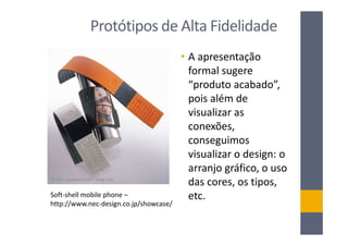 Protótipos de Alta Fidelidade
                                        • A apresentação
                                          formal sugere
                                          “produto acabado”,
                                          pois além de
                                          visualizar as
                                          conexões,
                                          conseguimos
                                          visualizar o design: o
                                          arranjo gráfico, o uso
                                          das cores, os tipos,
Soft-shell mobile phone –                 etc.
http://www.nec-design.co.jp/showcase/
 