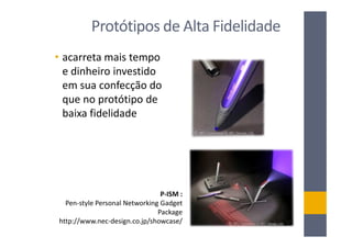Protótipos de Alta Fidelidade
• acarreta mais tempo
  e dinheiro investido
  em sua confecção do
  que no protótipo de
  baixa fidelidade




                                P-ISM :
  Pen-style Personal Networking Gadget
                               Package
http://www.nec-design.co.jp/showcase/
 