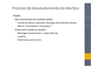 Processo de desenvolvimento da interface
Projeto
• Que mecanismos de controle utilizar
  – Formas de alterar e perceber alterações do estado do sistema;
  – Menus ? Formulários ? Comandos ?
• Como será a ajuda ao usuário
  – Mensagens (construtivas, a culpa não é do
    usuário);
  – Sistema de ajuda on-line.
 