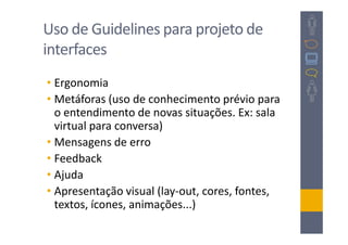 Uso de Guidelines para projeto de
interfaces
• Ergonomia
• Metáforas (uso de conhecimento prévio para
  o entendimento de novas situações. Ex: sala
  virtual para conversa)
• Mensagens de erro
• Feedback
• Ajuda
• Apresentação visual (lay-out, cores, fontes,
  textos, ícones, animações...)
 