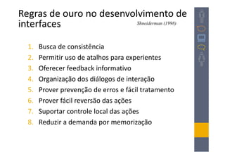 Regras de ouro no desenvolvimento de
interfaces                Shneiderman (1998)




  1.   Busca de consistência
  2.   Permitir uso de atalhos para experientes
  3.   Oferecer feedback informativo
  4.   Organização dos diálogos de interação
  5.   Prover prevenção de erros e fácil tratamento
  6.   Prover fácil reversão das ações
  7.   Suportar controle local das ações
  8.   Reduzir a demanda por memorização
 