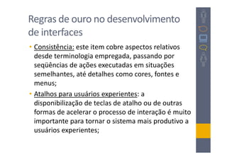 Regras de ouro no desenvolvimento
de interfaces
• Consistência: este item cobre aspectos relativos
  desde terminologia empregada, passando por
  seqüências de ações executadas em situações
  semelhantes, até detalhes como cores, fontes e
  menus;
• Atalhos para usuários experientes: a
  disponibilização de teclas de atalho ou de outras
  formas de acelerar o processo de interação é muito
  importante para tornar o sistema mais produtivo a
  usuários experientes;
 