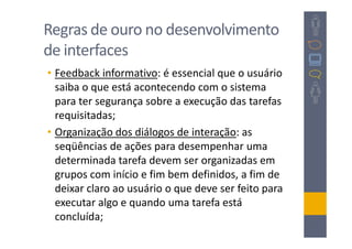 Regras de ouro no desenvolvimento
de interfaces
• Feedback informativo: é essencial que o usuário
  saiba o que está acontecendo com o sistema
  para ter segurança sobre a execução das tarefas
  requisitadas;
• Organização dos diálogos de interação: as
  seqüências de ações para desempenhar uma
  determinada tarefa devem ser organizadas em
  grupos com início e fim bem definidos, a fim de
  deixar claro ao usuário o que deve ser feito para
  executar algo e quando uma tarefa está
  concluída;
 