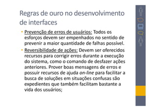 Regras de ouro no desenvolvimento
de interfaces
• Prevenção de erros de usuários: Todos os
  esforços devem ser empenhados no sentido de
  prevenir a maior quantidade de falhas possível.
• Reversibilidade de ações: Devem ser oferecidos
  recursos para corrigir erros durante a execução
  do sistema, como o comando de desfazer ações
  anteriores. Prover boas mensagens de erros e
  possuir recursos de ajuda on-line para facilitar a
  busca de soluções em situações confusas são
  expedientes que também facilitam bastante a
  vida dos usuários;
 