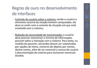 Regras de ouro no desenvolvimento
de interfaces
• Controle do usuário sobre o sistema: sendo o usuário o
  elemento racional da relação homem-computador, ele
  deve se sentir com o controle da situação em que está
  envolvido com o sistema;

• Redução da necessidade de memorização: o usuário
  deve precisar memorizar o mínimo de informações
  possível sobre a interação com o sistema. Para tanto, na
  medida do possível, comandos devem ser substituídos
  por opções de menu, números de objetos por nomes,
  dentre outros, além de ser essencial o acesso do usuário
  à documentação do sistema para esclarecer eventuais
  dúvidas.
 