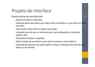 Projeto de Interface
Características de uma boa tela
  – Aparência limpa e ordenada;
  – Indicação óbvia dos dados que estão sendo mostrados e o que deve ser feito
    com eles;
  – Informação esteja onde se espera que esteja;
  – Indicação clara do que se relaciona com o que (cabeçalhos, instruções,
    opções, etc);
  – Vocabulário simples e explícito;
  – Modo simples de encontrar o que está no sistema e como obtê-lo;
  – Indicação de quando uma ação poderia realizar mudanças permanentes nos
    dados ou no sistema.
 