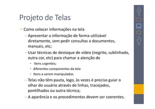 Projeto de Telas
• Como colocar informações na tela
  – Apresentar a informação de forma utilizável
    diretamente, sem pedir consultas a documentos,
    manuais, etc;
  – Usar técnicas de destaque de vídeo (negrito, sublinhado,
    outra cor, etc) para chamar a atenção de
     • ítens urgentes;
     • diferentes componentes da tela
     • Itens a serem manipulados
  – Telas não têm pauta, logo, às vezes é preciso guiar o
    olhar do usuário através de linhas, tracejados,
    pontilhados ou outra técnica;
  – A aparência e os procedimentos devem ser coerentes.
 