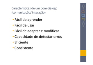Características de um bom diálogo
(comunicação/ interação)

• Fácil de aprender
• Fácil de usar
• Fácil de adaptar e modificar
• Capacidade de detectar erros
• Eficiente
• Consistente
 