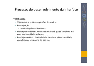 Processo de desenvolvimento da interface

Prototipação
  • Visa provocar críticas/sugestões do usuário
  • Prototipação
     • Versão simplificada do sistema
  • Protótipo horizontal: Amplitude: Interface quase completa mas
    com funcionalidade reduzida.
  • Protótipo vertical: Profundidade: Interface e Funcionalidade
    completas de uma parte do sistema.
 