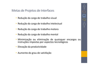 Metas de Projetos de Interfaces

   • Redução da carga de trabalho visual

   • Redução da carga de trabalho intelectual

   • Redução da carga de trabalho motora
   • Redução da carga de trabalho mental
   • Minimização ou eliminação de quaisquer encargos ou
     instruções impostas por aspectos tecnológicos
   • Elevação da produtividade

   • Aumento do grau de satisfação
 