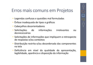 Erros mais comuns em Projetos
• Legendas confusas e questões mal formuladas
• Ênfase inadequada de tipos e gráficos
• Cabeçalhos desorientadores
• Solicitações     de     informações     irrelevantes ou
  desnecessárias
• Solicitações de informações que impliquem o retrospecto
  de respostas e/ou contextos
• Distribuição restrita e/ou desordenada das componentes
  na tela
• Deficiência em nível da qualidade da apresentação,
  legibilidade, aparência e disposição da informação
 