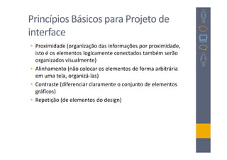 Princípios Básicos para Projeto de
interface
• Proximidade (organização das informações por proximidade,
  isto é os elementos logicamente conectados também serão
  organizados visualmente)
• Alinhamento (não colocar os elementos de forma arbitrária
  em uma tela, organizá-las)
• Contraste (diferenciar claramente o conjunto de elementos
  gráficos)
• Repetição (de elementos do design)
 