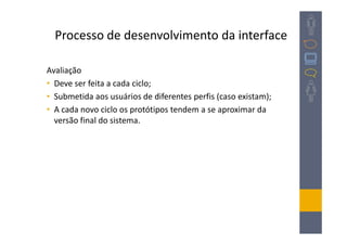 Processo de desenvolvimento da interface

Avaliação
• Deve ser feita a cada ciclo;
• Submetida aos usuários de diferentes perfis (caso existam);
• A cada novo ciclo os protótipos tendem a se aproximar da
  versão final do sistema.
 