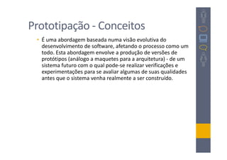 Prototipação - Conceitos
 • É uma abordagem baseada numa visão evolutiva do
   desenvolvimento de software, afetando o processo como um
   todo. Esta abordagem envolve a produção de versões de
   protótipos (análogo a maquetes para a arquitetura) - de um
   sistema futuro com o qual pode-se realizar verificações e
   experimentações para se avaliar algumas de suas qualidades
   antes que o sistema venha realmente a ser construído.
 