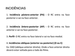 INCIDÊNCIAS
1. Incidência póstero-anterior (PA) - O RC entra na face
posterior e sai na face anterior.
2. Incidência ântero-posterior (AP) - O RC entra na face
anterior e sai na face posterior.
3. Perfil- O RC entra na face lateral e sai na face medial.
4. Incidências oblíquas (anterior ou posterior) (D ou E)
Ex: OAD (oblíqua anterior direita). Onde a face anterior direita
deverá estar voltada para o lado do filme.
 