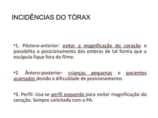 INCIDÊNCIAS DO TÓRAX
•1. Póstero-anterior: evitar a magnificação do coração e
possibilita o posicionamento dos ombros de tal forma que a
escápula fique fora do filme.
•2. Ântero-posterior: crianças pequenas e pacientes
acamados devido a dificuldade de posicionamento.
•3. Perfil: Usa-se perfil esquerdo para evitar magnificação do
coração. Sempre solicitada com a PA.
 
