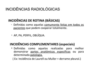 INCIDÊNCIAS DE ROTINA (BÁSICAS)
• Definidas como aquelas comumente feitas em todos os
pacientes que podem cooperar totalmente.
▫ AP, PA, PERFIL, OBLÍQUA.
INCIDÊNCIAS COMPLEMENTARES (especiais)
• Definidas como aquelas realizadas para melhor
demonstrar partes anatômicas específicas ou para
determinada patologia.
( Ex: Incidência de Laurell ou Muller = derrame pleural.)
INCIDÊNCIAS RADIOLÓGICAS
 