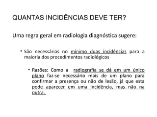 QUANTAS INCIDÊNCIAS DEVE TER?
Uma regra geral em radiologia diagnóstica sugere:
• São necessárias no mínimo duas incidências para a
maioria dos procedimentos radiológicos
• Razões: Como a radiografia se dá em um único
plano faz-se necessário mais de um plano para
confirmar a presença ou não de lesão, já que esta
pode aparecer em uma incidência, mas não na
outra.
 