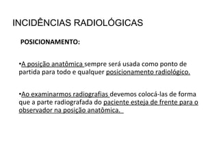 POSICIONAMENTO:
•A posição anatômica sempre será usada como ponto de
partida para todo e qualquer posicionamento radiológico.
•Ao examinarmos radiografias devemos colocá-las de forma
que a parte radiografada do paciente esteja de frente para o
observador na posição anatômica.
INCIDÊNCIAS RADIOLÓGICAS
 