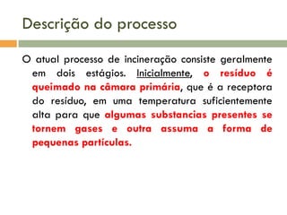 Descrição do processo
O atual processo de incineração consiste geralmente
em dois estágios. Inicialmente, o resíduo é
queimado na câmara primária, que é a receptora
do resíduo, em uma temperatura suficientemente
alta para que algumas substancias presentes se
tornem gases e outra assuma a forma de
pequenas partículas.

 