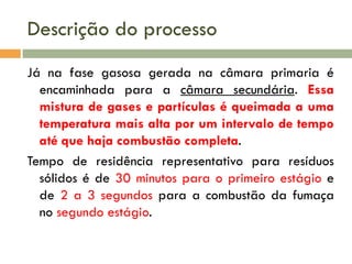 Descrição do processo
Já na fase gasosa gerada na câmara primaria é
encaminhada para a câmara secundária. Essa
mistura de gases e partículas é queimada a uma
temperatura mais alta por um intervalo de tempo
até que haja combustão completa.
Tempo de residência representativo para resíduos
sólidos é de 30 minutos para o primeiro estágio e
de 2 a 3 segundos para a combustão da fumaça
no segundo estágio.

 