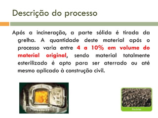 Descrição do processo
Após a incineração, a parte sólida é tirada da
grelha. A quantidade deste material após o
processo varia entre 4 a 10% em volume do
material original, sendo material totalmente
esterilizado é apto para ser aterrado ou até
mesmo aplicado à construção civil.

 