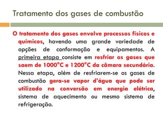 Tratamento dos gases de combustão
O tratamento dos gases envolve processos físicos e
químicos, havendo uma grande variedade de
opções de conformação e equipamentos. A
primeira etapa consiste em resfriar os gases que
saem de 1000°C e 1200°C da câmara secundária.
Nessa etapa, além de resfriarem-se os gases de
combustão gera-se vapor d’água que pode ser
utilizado na conversão em energia elétrica,
sistema de aquecimento ou mesmo sistema de
refrigeração.

 