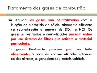 Tratamento dos gases de combustão
Em seguida, os gases são neutralizados com a
injeção de hidróxido de cálcio, altamente eficiente
na neutralização e captura de SOx e HCl. Os
gases já resfriados e neutralizados passam então
por um sistema de filtros que retiram o material
particulado.
Os gases finalmente passam por um leito
absorvente, á base de carvão ativado. Retendo:
óxidos nitrosos, organoclorados, metais voláteis.

 