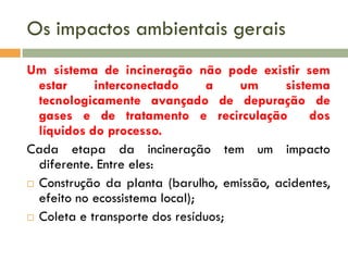 Os impactos ambientais gerais
Um sistema de incineração não pode existir sem
estar
interconectado
a
um
sistema
tecnologicamente avançado de depuração de
gases e de tratamento e recirculação
dos
líquidos do processo.
Cada etapa da incineração tem um impacto
diferente. Entre eles:
 Construção da planta (barulho, emissão, acidentes,
efeito no ecossistema local);
 Coleta e transporte dos resíduos;

 