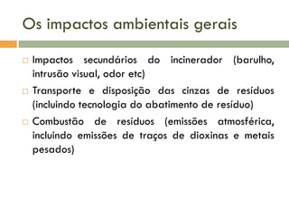 Os impactos ambientais gerais






Impactos secundários do incinerador (barulho,
intrusão visual, odor etc)
Transporte e disposição das cinzas de resíduos
(incluindo tecnologia do abatimento de resíduo)
Combustão de resíduos (emissões atmosférica,
incluindo emissões de traços de dioxinas e metais
pesados)

 
