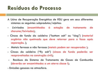 Resíduos do Processo
A Usina de Recuperação Energética de RSU gera em seus diferentes
sistemas os seguintes subprodutos/rejeitos:
-

Lixiviados (encaminhados
chorume/lixiviados);

à

estação

de

tratamento

de

- Cinzas de fundo da caldeira (“bottom ash” ou “slag”) (material
orgânico não queimado que deve retornar para o fosso após
separação. );
- Metais ferrosos e não ferrosos (metais podem ser recuperados );
- Cinzas da caldeira (“fly ash”) (cinzas de fundo poderão ser
reaproveitadas na construção civil);
-

Resíduos do Sistema de Tratamento de Gases de Combustão
(deverão ser encaminhados a um aterro classe I);

- Emissões gasosas na atmosfera.

 