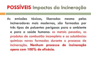 POSSÍVEIS Impactos da Incineração
As emissões tóxicas, liberadas mesmo pelos
incineradores mais modernos, são formadas por
três tipos de poluentes perigosos para o ambiente
e para a saúde humana: os metais pesados, os
produtos de combustão incompleta e as substâncias
químicas novas formadas durante o processo de
incineração. Nenhum processo de incineração
opera com 100% de eficácia.

 