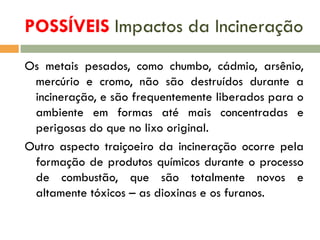 POSSÍVEIS Impactos da Incineração
Os metais pesados, como chumbo, cádmio, arsênio,
mercúrio e cromo, não são destruídos durante a
incineração, e são frequentemente liberados para o
ambiente em formas até mais concentradas e
perigosas do que no lixo original.
Outro aspecto traiçoeiro da incineração ocorre pela
formação de produtos químicos durante o processo
de combustão, que são totalmente novos e
altamente tóxicos – as dioxinas e os furanos.

 