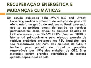 RECUPERAÇÃO ENERGÉTICA E
MUDANÇAS CLIMÁTICAS
Um estudo publicado pela MWH B.V. and Utrecht
University, avaliou o potencial de redução de gases de
efeito estufa na gestão de resíduos no Brasil, prevendo
que se as práticas atuais de gestão de resíduos
permanecerem como estão, as emissões líquidas de
GEE vão crescer para 25.6Mt CO2eq/ano em 2030, e
isto se dá principalmente pela elevada parcela de
resíduos orgânicos presentes nos RSU Brasileiro, que
são responsáveis por 76% das emissões de GEE, e
também pela parcela de papel e papelão,
responsáveis por 19% das emissões de GEE. Estes
materiais geram grandes quantidades de metano
quando depositados no solo.

 