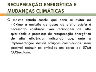 RECUPERAÇÃO ENERGÉTICA E
MUDANÇAS CLIMÁTICAS
O mesmo estudo conclui que para se evitar ao
máximo a emissão de gases de efeito estufa é
necessário combinar uma reciclagem de alta
qualidade e processos de recuperação energética
de alta eficiência, indicando que, ante a
implementação dessas soluções combinadas, seria
possível reduzir as emissões em cerca de 57Mt
CO2eq/ano.

 