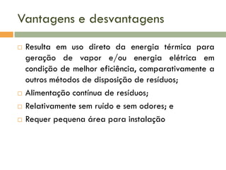 Vantagens e desvantagens






Resulta em uso direto da energia térmica para
geração de vapor e/ou energia elétrica em
condição de melhor eficiência, comparativamente a
outros métodos de disposição de resíduos;
Alimentação contínua de resíduos;
Relativamente sem ruído e sem odores; e
Requer pequena área para instalação

 