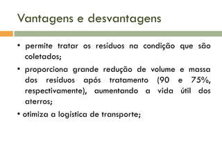 Vantagens e desvantagens
• permite tratar os resíduos na condição
coletados;
• proporciona grande redução de volume
dos resíduos após tratamento (90
respectivamente), aumentando a vida
aterros;
• otimiza a logística de transporte;

que são
e massa
e 75%,
útil dos

 