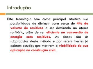 Introdução
Esta tecnologia tem como principal atrativo sua
possibilidade de diminuir para cerca de 4% do
volume de resíduos a ser destinado ao aterro
sanitário, além de ser eficiente na conversão de
energia com resíduos. As cinzas são os
subprodutos deste método e por serem inertes já
existem estudos que mostram a viabilidade de sua
aplicação na construção civil.

 
