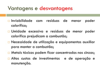 Vantagens e desvantagens









Inviabilidade com resíduos de menor poder
calorífico;
Umidade excessiva e resíduos de menor poder
calorífico prejudicam a combustão;
Necessidade de utilização e equipamentos auxiliar
para manter a combustão;
Metais tóxicos podem ficar concentrados nas cinzas;
Altos custos de investimentos e de operação e
manutenção.

 