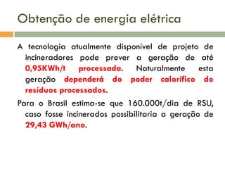 Obtenção de energia elétrica
A tecnologia atualmente disponível de projeto de
incineradores pode prever a geração de até
0,95KWh/t processada. Naturalmente esta
geração dependerá do poder calorífico do
resíduos processados.
Para o Brasil estima-se que 160.000t/dia de RSU,
caso fosse incinerados possibilitaria a geração de
29,43 GWh/ano.

 